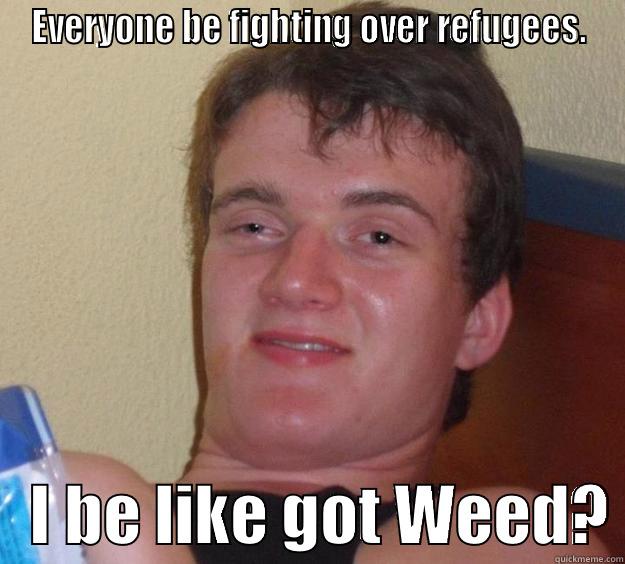 EVERYONE BE FIGHTING OVER REFUGEES.    I BE LIKE GOT WEED? 10 Guy