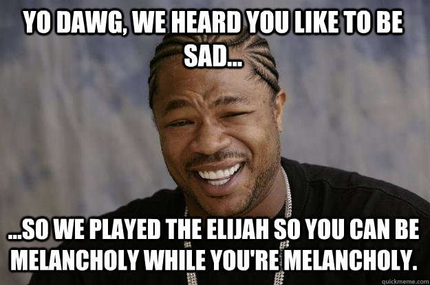 Yo dawg, we heard you like to be sad... ...so we played The Elijah so you can be melancholy while you're melancholy.    Xzibit meme