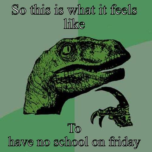 No school Friday? - SO THIS IS WHAT IT FEELS LIKE TO HAVE NO SCHOOL ON FRIDAY Philosoraptor