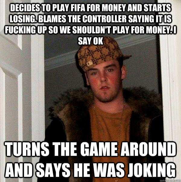 Decides to play fifa for money and starts losing. Blames the controller saying it is fucking up so we shouldn't play for money. I say ok Turns the game around and says he was joking  Scumbag Steve