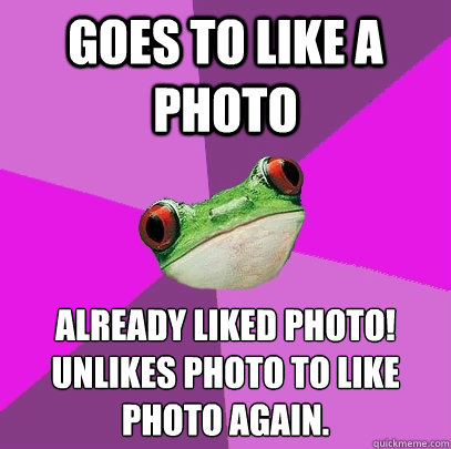 Goes to like a photo already liked photo!
unlikes photo to like photo again.  Foul Bachelorette Frog