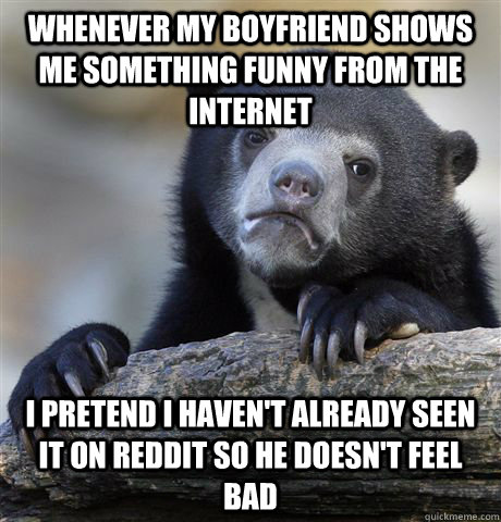 Whenever my boyfriend shows me something funny from the internet I pretend I haven't already seen it on reddit so he doesn't feel bad  Confession Bear