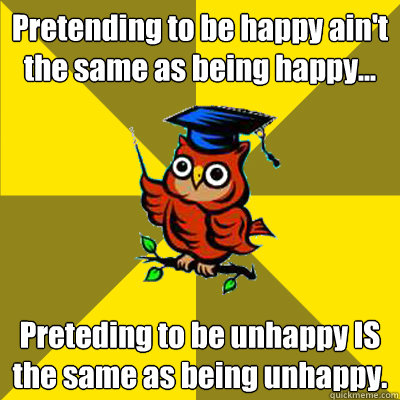 Pretending to be happy ain't the same as being happy...  Preteding to be unhappy IS the same as being unhappy.  Observational Owl