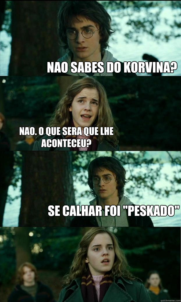 Nao sabes do Korvina? Nao. o que sera que lhe aconteceu? Se calhar foi 