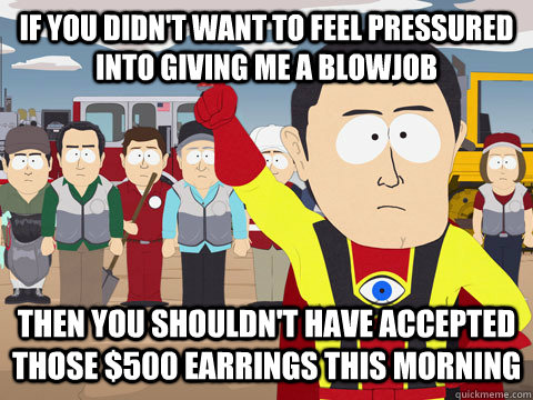 if you didn't want to feel pressured into giving me a blowjob then you shouldn't have accepted those $500 earrings this morning  Captain Hindsight