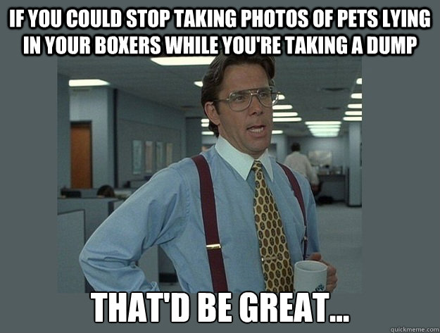 IF YOU COULD STOP TAKING PHOTOS OF PETS lying in your boxers WHILE you're TAKING A DUMP That'd be great...  Office Space Lumbergh