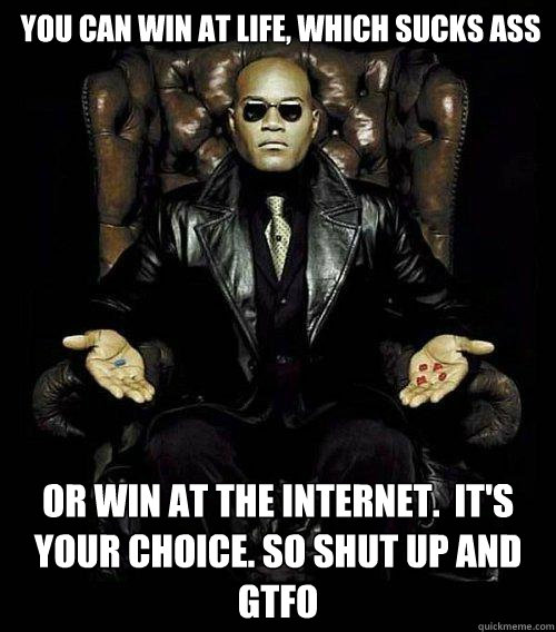 You can win at life, which sucks ass or win at the internet.  It's Your choice. so shut up and GTFO  Morpheus