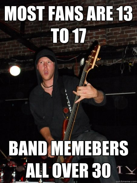 most fans are 13 to 17 band memebers all over 30  Scumbag musician