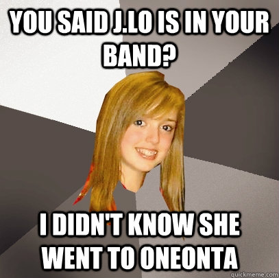 You said J.lo is in your band? I didn't know she went to oneonta  Musically Oblivious 8th Grader