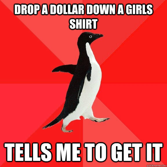 Drop a dollar down a girls shirt Tells me to get it  