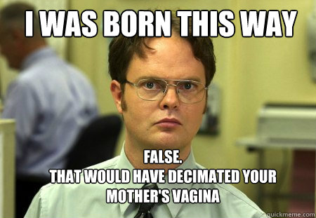 I was born this way FALSE.  
That would have decimated your mother's vagina  Schrute