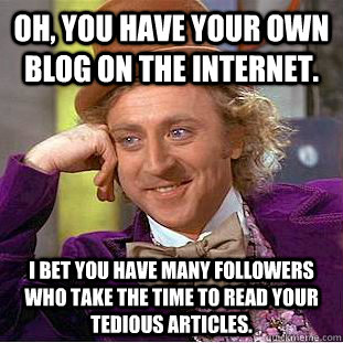 Oh, you have your own blog on the internet. I bet you have many followers who take the time to read your tedious articles.  Condescending Wonka