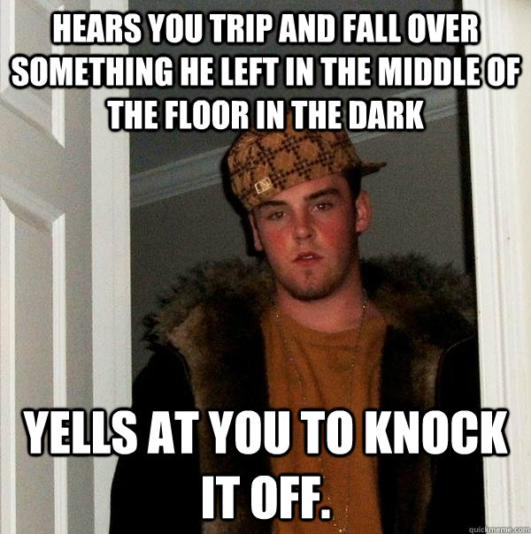 Hears you trip and fall over something he left in the middle of the floor in the dark Yells at you to knock it off. - Hears you trip and fall over something he left in the middle of the floor in the dark Yells at you to knock it off.  Scumbag Steve