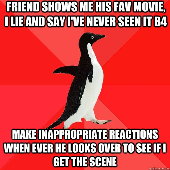 friend shows me his fav movie, i lie and say i've never seen it b4 make inappropriate reactions when ever he looks over to see if i get the scene  Socially Awesome Penguin