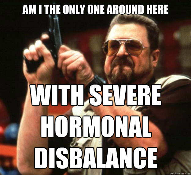 am I the only one around here with severe hormonal disbalance - am I the only one around here with severe hormonal disbalance  Angry Walter