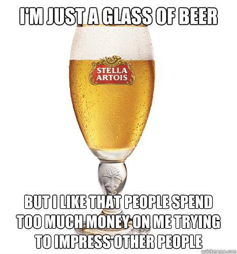 I'm just a glass of beer but i like that people spend
too much money on me trying
to impress other people - I'm just a glass of beer but i like that people spend
too much money on me trying
to impress other people  Confession Beer