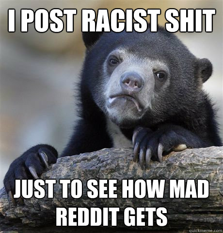 I post racist shit Just to see how mad reddit gets - I post racist shit Just to see how mad reddit gets  Confession Bear