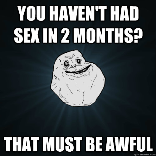 You Haven T Had Sex In 2 Months That Must Be Awful Forever Alone Quickmeme