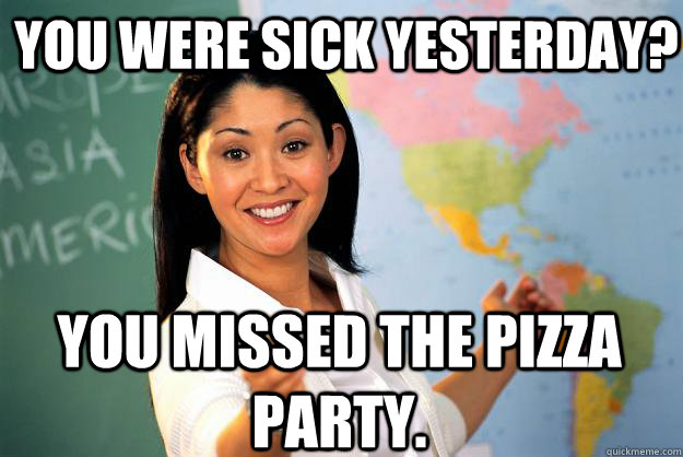 You were sick yesterday? You missed the pizza party.  Unhelpful High School Teacher