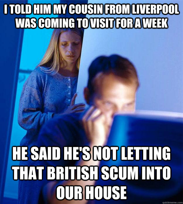 I told him my cousin from liverpool was coming to visit for a week he said he's not letting that british scum into our house - I told him my cousin from liverpool was coming to visit for a week he said he's not letting that british scum into our house  Redditors Wife