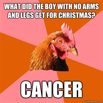 What did the boy with no arms and legs get for christmas? Cancer - What did the boy with no arms and legs get for christmas? Cancer  Anti-Joke Chicken