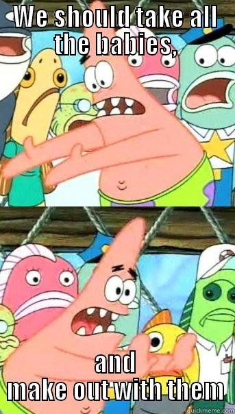 WE SHOULD TAKE ALL THE BABIES, AND MAKE OUT WITH THEM Push it somewhere else Patrick