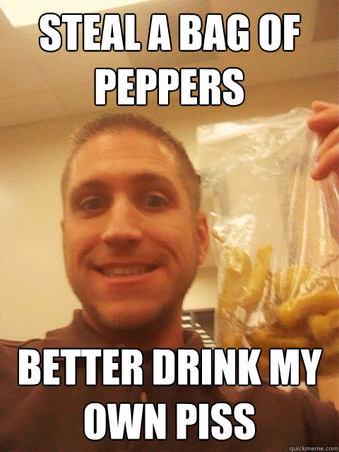 steal a bag of peppers better drink my own piss  