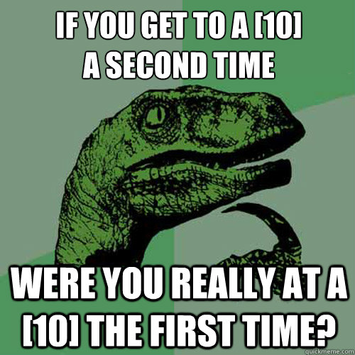 If you get to a [10]
a second time Were you really at a [10] the first time?  Philosoraptor