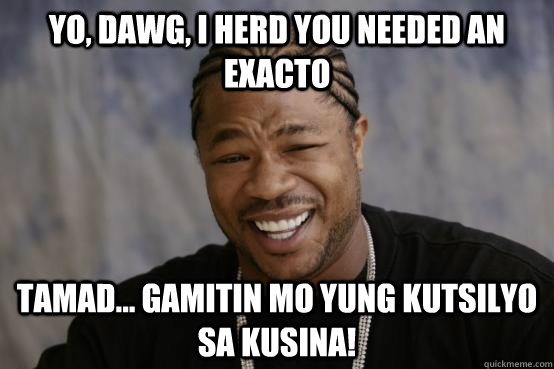 YO, DAWG, I HERD YOU NEEDED AN EXACTO TAMAD... gamitin mo yung kutsilyo sa kusina! - YO, DAWG, I HERD YOU NEEDED AN EXACTO TAMAD... gamitin mo yung kutsilyo sa kusina!  YO DAWG