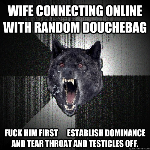 wife connecting online with random douchebag fuck him first      establish dominance and tear throat and testicles off.  Insanity Wolf