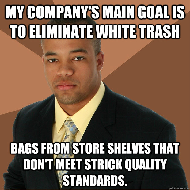 my company's main goal is to eliminate white trash bags from store shelves that don't meet strick quality standards. - my company's main goal is to eliminate white trash bags from store shelves that don't meet strick quality standards.  Successful Black Man