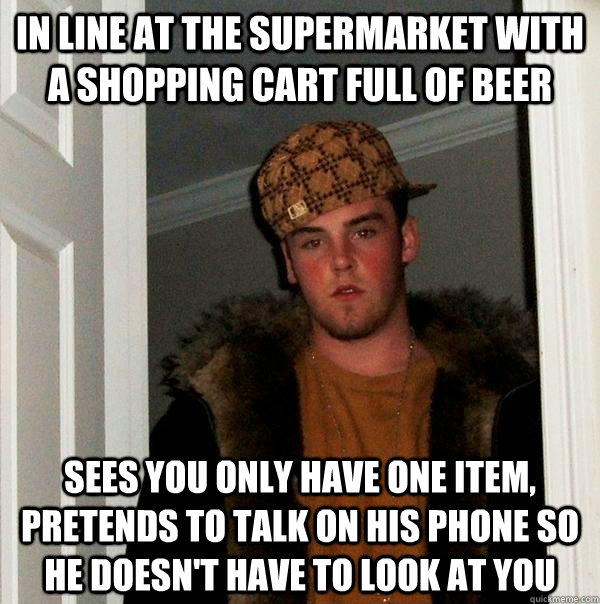 in line at the supermarket with a shopping cart full of beer sees you only have one item, pretends to talk on his phone so he doesn't have to look at you  Scumbag Steve