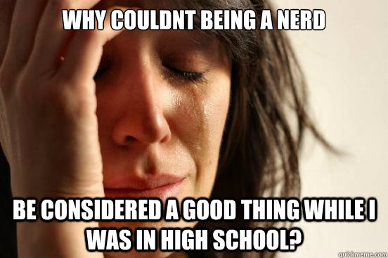 Why couldnt being a nerd be considered a good thing while i was in high school?  First World Problems