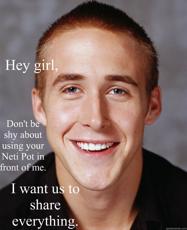 Hey girl, Don't be shy about using your Neti Pot in front of me. I want us to share everything.   Feminist Ryan Gosling