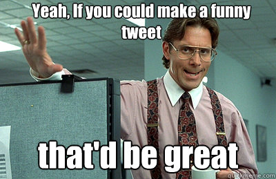 Yeah, If you could make a funny tweet that'd be great  Office Space