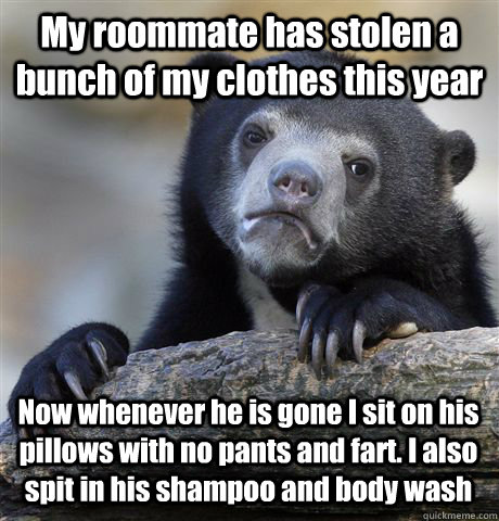 My roommate has stolen a bunch of my clothes this year Now whenever he is gone I sit on his pillows with no pants and fart. I also spit in his shampoo and body wash  Confession Bear