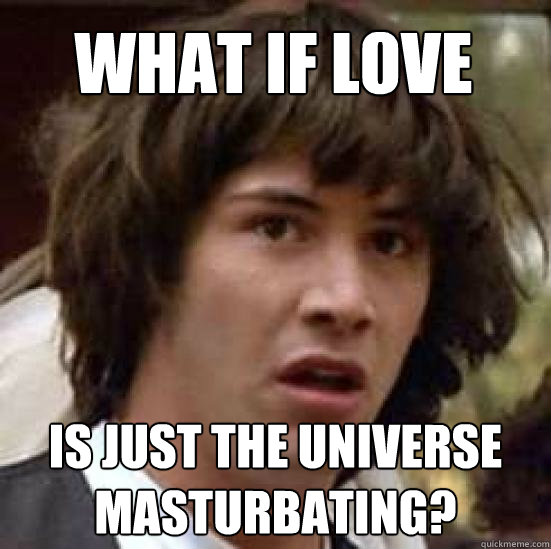 what if love is just the universe masturbating?  conspiracy keanu