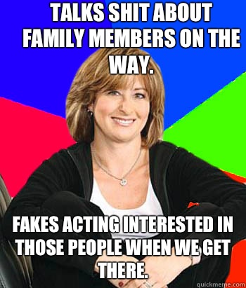 Talks shit about family members on the way.  Fakes acting interested in those people when we get there.  - Talks shit about family members on the way.  Fakes acting interested in those people when we get there.   Sheltering Suburban Mom