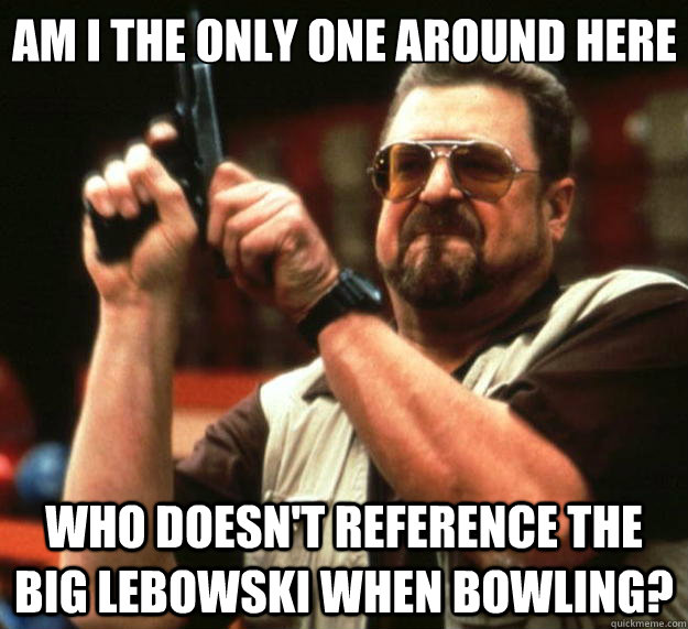 Am I the only one around here Who doesn't reference The Big Lebowski when bowling?  Big Lebowski