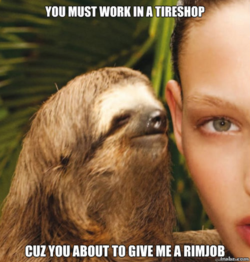 You must work in a tireshop Cuz you about to give me a rimjob  rape sloth