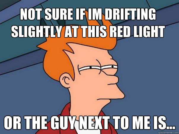 not sure if im drifting slightly at this red light or the guy next to me is...  Futurama Fry