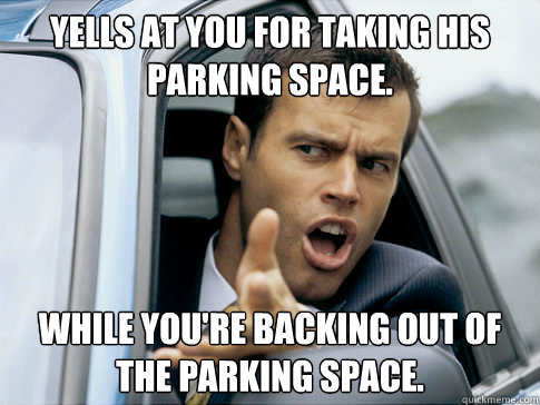 Yells at you for taking his parking space. While you're backing out of the parking space. - Yells at you for taking his parking space. While you're backing out of the parking space.  Asshole driver