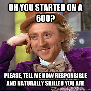 Oh you started on a 600? Please, tell me how responsible and naturally skilled you are  - Oh you started on a 600? Please, tell me how responsible and naturally skilled you are   Condescending Wonka