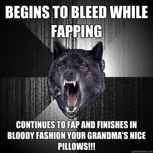 begins to bleed while fapping continues to fap and finishes in bloody fashion your grandma's nice pillows!!!  Insanity Wolf