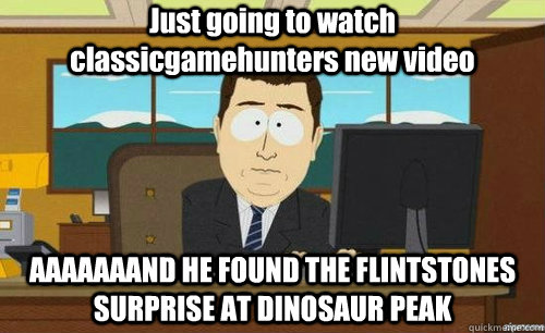 Just going to watch classicgamehunters new video AAAAAAAND HE FOUND THE FLINTSTONES SURPRISE AT DINOSAUR PEAK  aaaand its gone