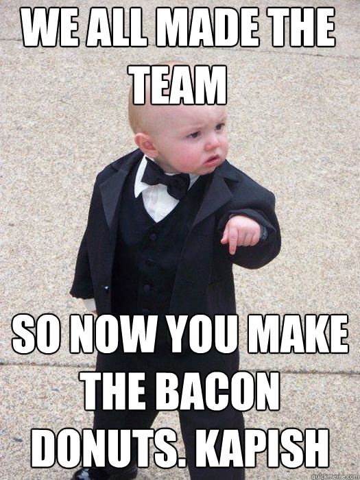 We all made the team  So now you make the bacon donuts. Kapish   Baby Godfather