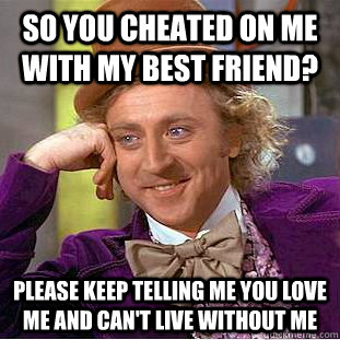 so you cheated on me with my best friend? please keep telling me you love me and can't live without me  Condescending Wonka