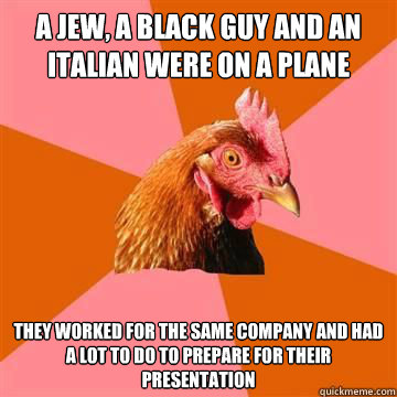 A jew, a black guy and an italian were on a plane They worked for the same company and had a lot to do to prepare for their presentation - A jew, a black guy and an italian were on a plane They worked for the same company and had a lot to do to prepare for their presentation  Anti-Joke Chicken