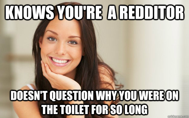 Knows you're  a redditor DOesn't question why you were on the toilet for so long  Good Girl Gina