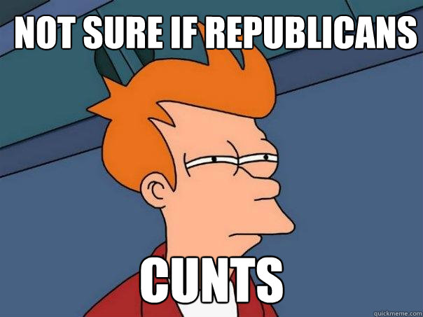 Not sure if republicans CUNTS  Futurama Fry